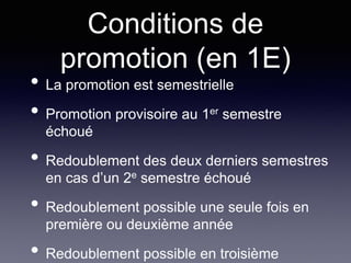 Conditions de
promotion (en 1E)
• La promotion est semestrielle
• Promotion provisoire au 1er semestre
échoué
• Redoublement des deux derniers semestres
en cas d’un 2e semestre échoué
• Redoublement possible une seule fois en
première ou deuxième année
• Redoublement possible en troisième
 