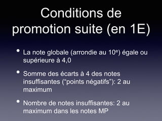 Conditions de
promotion suite (en 1E)
• La note globale (arrondie au 10e) égale ou
supérieure à 4,0
• Somme des écarts à 4 des notes
insuffisantes (“points négatifs”): 2 au
maximum
• Nombre de notes insuffisantes: 2 au
maximum dans les notes MP
 