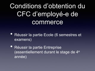 Conditions d’obtention du
CFC d’employé-e de
commerce
• Réussir la partie Ecole (6 semestres et
examens)
• Réussir la partie Entreprise
(essentiellement durant le stage de 4e
année)
 