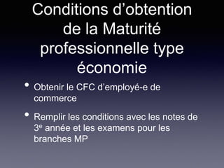 Conditions d’obtention
de la Maturité
professionnelle type
économie
• Obtenir le CFC d’employé-e de
commerce
• Remplir les conditions avec les notes de
3e année et les examens pour les
branches MP
 