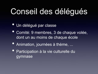 Conseil des délégués
• Un délégué par classe
• Comité: 9 membres, 3 de chaque volée,
dont un au moins de chaque école
• Animation, journées à thème, ...
• Participation à la vie culturelle du
gymnase
 