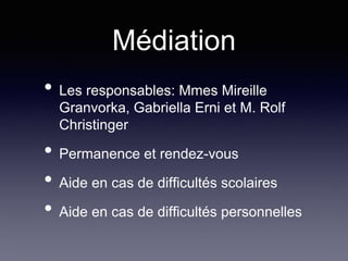Médiation
• Les responsables: Mmes Mireille
Granvorka, Gabriella Erni et M. Rolf
Christinger
• Permanence et rendez-vous
• Aide en cas de difficultés scolaires
• Aide en cas de difficultés personnelles
 