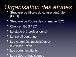 Organisation des études
• Structure de l’Ecole de culture générale
(ECG)
• Structure de l’Ecole de commerce (EC)
• Choix en ECG / EC
• Le stage pré-professionnel
• Le travail personnel
• Les maturités spécialisées et
professionnelles
• Les cours facultatifs
• Les séjours linguistiques
 