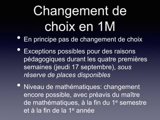 Changement de
choix en 1M
• En principe pas de changement de choix
• Exceptions possibles pour des raisons
pédagogiques durant les quatre premières
semaines (jeudi 17 septembre), sous
réserve de places disponibles
• Niveau de mathématiques: changement
encore possible, avec préavis du maître
de mathématiques, à la fin du 1e semestre
et à la fin de la 1e année
 