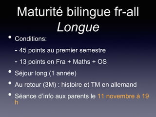 Maturité bilingue fr-all
Longue
• Conditions:
- 45 points au premier semestre
- 13 points en Fra + Maths + OS
• Séjour long (1 année)
• Au retour (3M) : histoire et TM en allemand
• Séance d’info aux parents le 11 novembre à 19
h
 