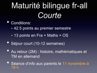Maturité bilingue fr-all
Courte
• Conditions:
- 42.5 points au premier semestre
- 13 points en Fra + Maths + OS
• Séjour court (10-12 semaines)
• Au retour (2M) : histoire, mathématiques et
TM en allemand
• Séance d’info aux parents le 11 novembre à
19 h
 