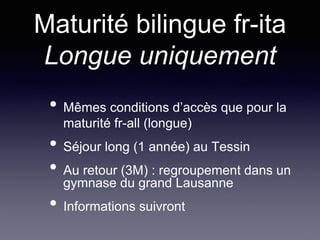 Maturité bilingue fr-ita
Longue uniquement
• Mêmes conditions d’accès que pour la
maturité fr-all (longue)
• Séjour long (1 année) au Tessin
• Au retour (3M) : regroupement dans un
gymnase du grand Lausanne
• Informations suivront
 