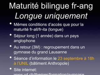 Maturité bilingue fr-ang
Longue uniquement
• Mêmes conditions d’accès que pour la
maturité fr-all/fr-ita (longue)
• Séjour long (1 année) dans un pays
anglophone
• Au retour (3M) : regroupement dans un
gymnase du grand Lausanne
• Séance d’information le 23 septembre à 18h
à l’UNIL (bâtiment Anthropole)
• Site internet:
 