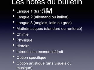 Les notes du bulletin
1M• Langue 1 (français)
• Langue 2 (allemand ou italien)
• Langue 3 (anglais, latin ou grec)
• Mathématiques (standard ou renforcé)
• Chimie
• Physique
• Histoire
• Introduction économie/droit
• Option spécifique
• Option artistique (arts visuels ou
musique)
 