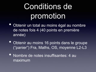 Conditions de
promotion
• Obtenir un total au moins égal au nombre
de notes fois 4 (40 points en première
année)
• Obtenir au moins 16 points dans le groupe
(“panier”) Fra, Maths, OS, moyenne L2-L3
• Nombre de notes insuffisantes: 4 au
maximum
 