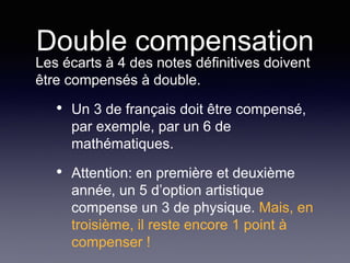 Double compensation
Les écarts à 4 des notes définitives doivent
être compensés à double.
• Un 3 de français doit être compensé,
par exemple, par un 6 de
mathématiques.
• Attention: en première et deuxième
année, un 5 d’option artistique
compense un 3 de physique. Mais, en
troisième, il reste encore 1 point à
compenser !
 