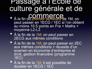 Passage à l’Ecole de
culture générale et de
commerce• À la fin du premier semestre de 1M, on
peut passer en 1ECG / 1EC si l’on obtient
au moins 10.5 points en Fra + Maths +
moyenne L2-L3
• À la fin de la 1M, on peut passer en
2ECG aux mêmes conditions
• À la fin de la 1M, on peut passer en 2EC
aux mêmes conditions + réussite d’un
examen en économie d’entreprise et
droit, gestion financière (programme
1EC)
• À la fin de la 1M, il est possible de
doubler en 1ECG / 1EC
 