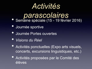 Activités
parascolaires
• Semaine spéciale (15 - 19 février 2016)
• Journée sportive
• Journée Portes ouvertes
• Visions du Réel
• Activités ponctuelles (Expo arts visuels,
concerts, excursions linguistiques, etc.)
• Activités proposées par le Comité des
élèves
 