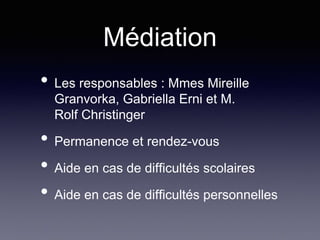 Médiation
• Les responsables : Mmes Mireille
Granvorka, Gabriella Erni et M.
Rolf Christinger
• Permanence et rendez-vous
• Aide en cas de difficultés scolaires
• Aide en cas de difficultés personnelles
 