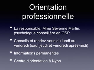 • La responsable: Mme Séverine Martin,
psychologue conseillère en OSP
• Conseils et rendez-vous du lundi au
vendredi (sauf jeudi et vendredi après-midi)
• Informations permanentes
• Centre d’orientation à Nyon
Orientation
professionnelle
 