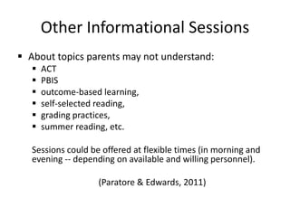 Other Informational Sessions
 About topics parents may not understand:
      ACT
      PBIS
      outcome-based learning,
      self-selected reading,
      grading practices,
      summer reading, etc.

   Sessions could be offered at flexible times (in morning and
   evening -- depending on available and willing personnel).

                    (Paratore & Edwards, 2011)
 