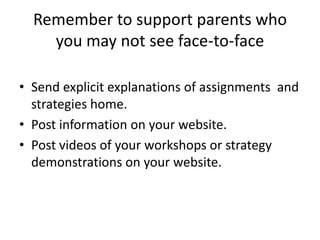 Remember to support parents who
    you may not see face-to-face

• Send explicit explanations of assignments and
  strategies home.
• Post information on your website.
• Post videos of your workshops or strategy
  demonstrations on your website.
 