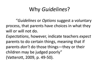 Why Guidelines?
      “Guidelines or Options suggest a voluntary
process, that parents have choices in what they
will or will not do.
Expectations, however, indicate teachers expect
parents to do certain things, meaning that if
parents don’t do those things—they or their
children may be judged poorly”
(Vatterott, 2009, p. 49-50).
 