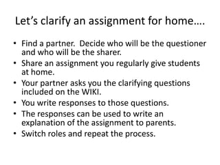 Let’s clarify an assignment for home….
• Find a partner. Decide who will be the questioner
  and who will be the sharer.
• Share an assignment you regularly give students
  at home.
• Your partner asks you the clarifying questions
  included on the WIKI.
• You write responses to those questions.
• The responses can be used to write an
  explanation of the assignment to parents.
• Switch roles and repeat the process.
 