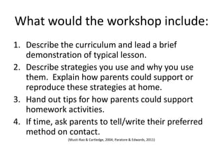 What would the workshop include:
1. Describe the curriculum and lead a brief
   demonstration of typical lesson.
2. Describe strategies you use and why you use
   them. Explain how parents could support or
   reproduce these strategies at home.
3. Hand out tips for how parents could support
   homework activities.
4. If time, ask parents to tell/write their preferred
   method on contact.
               (Musti-Rao & Cartledge, 2004; Paratore & Edwards, 2011)
 