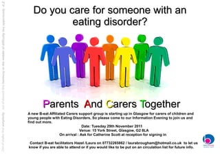 Out of clutter find simplicity , out of discord find harmony in the middle of difficulty lies opportunity -A.E


                                                                                                                    Do you care for someone with an
                                                                                                                            eating disorder?




                                                                                                                         Parents And Carers Together
                                                                                                                 A new B-eat Affiliated Carers support group is starting up in Glasgow for carers of children and
                                                                                                                 young people with Eating Disorders, So please come to our Information Evening to join us and
                                                                                                                 find out more.
                                                                                                                                                  Date: Tuesday 29th November 2011
                                                                                                                                                 Venue: 15 York Street, Glasgow, G2 8LA
                                                                                                                                    On arrival : Ask for Catherine Scott at reception for signing in

                                                                                                                  Contact B-eat facilitators Hazel /Laura on 07732265862 / laurabrougham@hotmail.co.uk to let us
                                                                                                                 know if you are able to attend or if you would like to be put on an circulation list for future info.
 