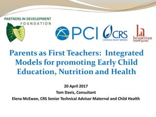 20 April 2017
Tom Davis, Consultant
Elena McEwan, CRS Senior Technical Advisor Maternal and Child Health
Parents as First Teachers: Integrated
Models for promoting Early Child
Education, Nutrition and Health
 