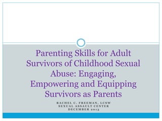 RACHEL C. FREEMAN, LCSW 
SEXUAL ASSAULT CENTER 
DECEMBER 2013 
Parenting Skills for Adult Survivors of Childhood Sexual Abuse: Engaging, Empowering and Equipping Survivors as Parents  