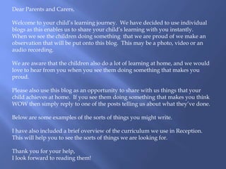 Dear Parents and Carers,
Welcome to your child’s learning journey. We have decided to use individual
blogs as this enables us to share your child’s learning with you instantly.
When we see the children doing something that we are proud of we make an
observation that will be put onto this blog. This may be a photo, video or an
audio recording.
We are aware that the children also do a lot of learning at home, and we would
love to hear from you when you see them doing something that makes you
proud.
Please also use this blog as an opportunity to share with us things that your
child achieves at home. If you see them doing something that makes you think
WOW then simply reply to one of the posts telling us about what they’ve done.
Below are some examples of the sorts of things you might write.
I have also included a brief overview of the curriculum we use in Reception.
This will help you to see the sorts of things we are looking for.
Thank you for your help,
I look forward to reading them!
 