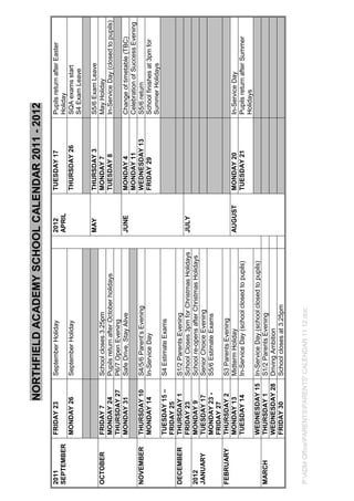 NORTHFIELD ACADEMY SCHOOL CALENDAR 2011 - 2012
2011         FRIDAY 23        September Holiday                          2012     TUESDAY 17     Pupils return after Easter
SEPTEMBER                                                                APRIL                   Holiday
             MONDAY 26        September Holiday                                   THURSDAY 26    SQA exams start
                                                                                                 S4 Exam Leave

                                                                         MAY      THURSDAY 3     S5/6 Exam Leave
OCTOBER      FRIDAY 7         School closes 3.25pm                                MONDAY 7       May Holiday
             MONDAY 24        Pupils return after October holidays                TUESDAY 8      In-Service Day (closed to pupils)
             THURSDAY 27      P6/7 Open Evening
             MONDAY 31        Safe Drive, Stay Alive                     JUNE     MONDAY 4       Change of timetable (TBC)
                                                                                  MONDAY 11      Celebration of Success Evening
NOVEMBER     THURSDAY 10      S4/5/6 Parent’s Evening                             WEDNESDAY 13   S5/6 return
             MONDAY 14        In-Service Day                                      FRIDAY 29      School finishes at 3pm for
                                                                                                 Summer Holidays
             TUESDAY 15 –     S4 Estimate Exams
             FRIDAY 25
DECEMBER     THURSDAY 1       S1/2 Parents Evening
             FRIDAY 23        School Closes 3pm for Christmas Holidays   JULY
2012         MONDAY 9         School re-opens after Christmas Holidays
JANUARY      TUESDAY 17       Senior Choice Evening
             MONDAY 23 -      S5/6 Estimate Exams
             FRIDAY 27
FEBRUARY     THURSDAY 2       S3 Parents Evening
             MONDAY 13        Midterm Holiday                            AUGUST   MONDAY 20      In-Service Day
             TUESDAY 14       In-Service Day (school closed to pupils)            TUESDAY 21     Pupils return after Summer
                                                                                                 Holidays
             WEDNESDAY 15     In-Service Day (school closed to pupils)
MARCH        THURSDAY 1       S1/2 Parents Evening
             WEDNESDAY 28     Driving Ambition
             FRIDAY 30        School closes at 3.25pm


P:ADM OfficePARENTSPARENTS' CALENDAR 11 12.doc
 
