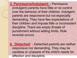 3. Permissive/Indulgent: - Permissive
 (indulgent) parents have little or no control
 over the behavior of their children. Indulgent
 parents are responsive but not especially
 demanding. They have few expectations of
 their children and impose little or inconsistent
 discipline. There are empty threats of
 punishment without setting limits. Role
 reversal occurs.

4. Detached: - Detached parents are neither
 responsive nor demanding. They may be
 careless or unaware of the child's needs for
 affection and discipline.
 