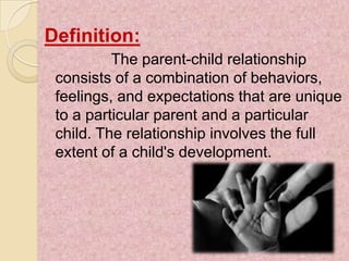 Definition:
          The parent-child relationship
 consists of a combination of behaviors,
 feelings, and expectations that are unique
 to a particular parent and a particular
 child. The relationship involves the full
 extent of a child's development.
 