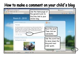 Use the home page of
the parents’ wiki to
find the link to your
child’s blog.
Read the post.
Then click on
comments.
Use the scroll bar
to move down the
blog and read
older posts.
 