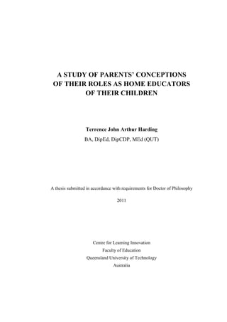 A STUDY OF PARENTS’ CONCEPTIONS
OF THEIR ROLES AS HOME EDUCATORS
OF THEIR CHILDREN
Terrence John Arthur Harding
BA, DipEd, DipCDP, MEd (QUT)
A thesis submitted in accordance with requirements for Doctor of Philosophy
2011
Centre for Learning Innovation
Faculty of Education
Queensland University of Technology
Australia
 