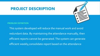 PROJECT DESCRIPTION
PROBLEM DEFINITION
This system developed will reduce the manual work and avoid
redundant data. By maintaining the attendance manually, then
efficient reports cannot be generated.The system can generate
efficient weekly,consolidate report based on the attendance
 