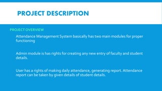 PROJECT OVERVIEW
Attendance Management System basically has two main modules for proper
functioning
Admin module is has rights for creating any new entry of faculty and student
details.
User has a rights of making daily attendance, generating report. Attendance
report can be taken by given details of student details.
PROJECT DESCRIPTION
 