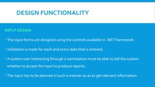 DESIGN FUNCTIONALITY
INPUT DESIGN
 The input forms are designed using the controls available in .NET framework.
 Validation is made for each and every data that is entered.
 A system user interacting through a workstation must be able to tell the system
whether to accept the input to produce reports.
 The input has to be planned in such a manner so as to get relevant information.
 