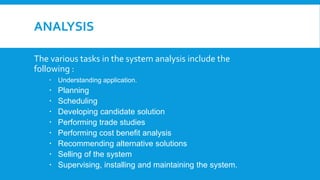 ANALYSIS
The various tasks in the system analysis include the
following :
 Understanding application.
 Planning
 Scheduling
 Developing candidate solution
 Performing trade studies
 Performing cost benefit analysis
 Recommending alternative solutions
 Selling of the system
 Supervising, installing and maintaining the system.
 