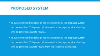 PROPOSED SYSTEM
 To overcome the drawbacks of the existing system, the proposed system
has been evolved.This project aims to reduce the paper work and saving
time to generate accurate results .
 To overcome the drawbacks of the existing system, the proposed system
has been evolved.This project aims to reduce the paper work and saving
time to generate accurate results from the student’s attendance.
 