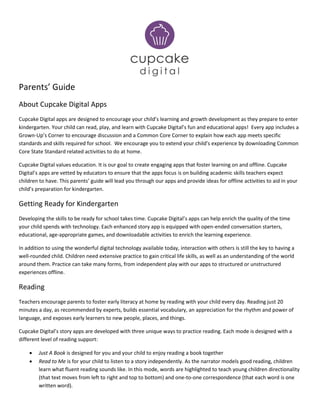 Parents’ Guide
About Cupcake Digital Apps
Cupcake Digital apps are designed to encourage your child’s learning and growth development as they prepare to enter
kindergarten. Your child can read, play, and learn with Cupcake Digital’s fun and educational apps! Every app includes a
Grown-Up’s Corner to encourage discussion and a Common Core Corner to explain how each app meets specific
standards and skills required for school. We encourage you to extend your child’s experience by downloading Common
Core State Standard related activities to do at home.
Cupcake Digital values education. It is our goal to create engaging apps that foster learning on and offline. Cupcake
Digital’s apps are vetted by educators to ensure that the apps focus is on building academic skills teachers expect
children to have. This parents’ guide will lead you through our apps and provide ideas for offline activities to aid in your
child’s preparation for kindergarten.
Getting Ready for Kindergarten
Developing the skills to be ready for school takes time. Cupcake Digital’s apps can help enrich the quality of the time
your child spends with technology. Each enhanced story app is equipped with open-ended conversation starters,
educational, age-appropriate games, and downloadable activities to enrich the learning experience.
In addition to using the wonderful digital technology available today, interaction with others is still the key to having a
well-rounded child. Children need extensive practice to gain critical life skills, as well as an understanding of the world
around them. Practice can take many forms, from independent play with our apps to structured or unstructured
experiences offline.
Reading
Teachers encourage parents to foster early literacy at home by reading with your child every day. Reading just 20
minutes a day, as recommended by experts, builds essential vocabulary, an appreciation for the rhythm and power of
language, and exposes early learners to new people, places, and things.
Cupcake Digital’s story apps are developed with three unique ways to practice reading. Each mode is designed with a
different level of reading support:
 Just A Book is designed for you and your child to enjoy reading a book together
 Read to Me is for your child to listen to a story independently. As the narrator models good reading, children
learn what fluent reading sounds like. In this mode, words are highlighted to teach young children directionality
(that text moves from left to right and top to bottom) and one-to-one correspondence (that each word is one
written word).
 