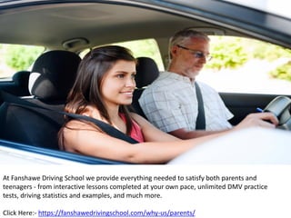 At Fanshawe Driving School we provide everything needed to satisfy both parents and
teenagers - from interactive lessons completed at your own pace, unlimited DMV practice
tests, driving statistics and examples, and much more.
Click Here:- https://fanshawedrivingschool.com/why-us/parents/
 