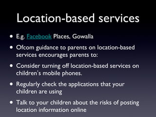 Location-based services E.g.  Facebook  Places, Gowalla Ofcom guidance to parents on location-based services encourages parents to: Consider turning off location-based services on childrenʼs mobile phones. Regularly check the applications that your children are using Talk to your children about the risks of posting location information online 