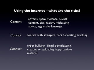Using the internet – what are the risks? Content adverts, spam, violence, sexual content, bias, racism, misleading advice, aggressive language Contact contact with strangers, data harvesting, tracking Conduct cyber-bullying,  illegal downloading, creating or uploading inappropriate  material 