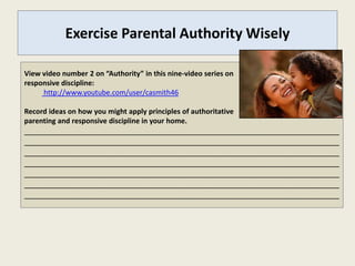 Exercise Parental Authority Wisely

View video number 2 on “Authority” in this nine-video series on
responsive discipline:
     http://www.youtube.com/user/casmith46

Record ideas on how you might apply principles of authoritative
parenting and responsive discipline in your home.
_______________________________________________________________________
_______________________________________________________________________
_______________________________________________________________________
_______________________________________________________________________
_______________________________________________________________________
_______________________________________________________________________
_______________________________________________________________________
 