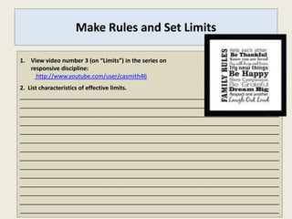 Make Rules and Set Limits

1. View video number 3 (on “Limits”) in the series on
   responsive discipline:
     http://www.youtube.com/user/casmith46
2. List characteristics of effective limits.
_______________________________________________________________________
_______________________________________________________________________
_______________________________________________________________________
_______________________________________________________________________
_______________________________________________________________________
_______________________________________________________________________
_______________________________________________________________________
_______________________________________________________________________
_______________________________________________________________________
_______________________________________________________________________
_______________________________________________________________________
_______________________________________________________________________
_______________________________________________________________________
_______________________________________________________________________
 