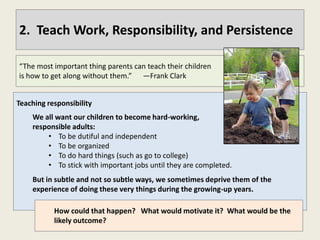 2. Teach Work, Responsibility, and Persistence

“The most important thing parents can teach their children
is how to get along without them.” —Frank Clark


Teaching responsibility
    We all want our children to become hard-working,
    responsible adults:
        • To be dutiful and independent
        • To be organized
        • To do hard things (such as go to college)
        • To stick with important jobs until they are completed.
    But in subtle and not so subtle ways, we sometimes deprive them of the
    experience of doing these very things during the growing-up years.

           How could that happen? What would motivate it? What would be the
           likely outcome?
 