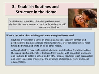 3. Establish Routines and
       Structure in the Home

  “A child wants some kind of undisrupted routine or
  rhythm. He seems to want a predictable, orderly world.”
                               —Abraham Maslow


What is the value of establishing and maintaining family routines?
    Routines give children a sense of order, organization, security, control, and
    predictability. Examples include morning routines, after-school routines, meal
    times, bed times, and limits on TV or other media.
    Although children may chafe against schedules and structure from time to time,
    they reap significant benefits. Children from families with consistent standards
    and routines do better in school and in other arenas. Routines teach organization
    and seem to prepare children for the structure of classroom, work, and social
    environments.
 