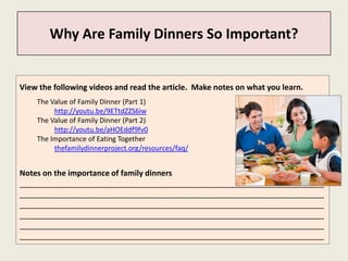Why Are Family Dinners So Important?


View the following videos and read the article. Make notes on what you learn.
    The Value of Family Dinner (Part 1)
         http://youtu.be/9ETtdZZS6iw
    The Value of Family Dinner (Part 2)
         http://youtu.be/aHOEddf9fv0
    The Importance of Eating Together
         thefamilydinnerproject.org/resources/faq/


Notes on the importance of family dinners
______________________________________________________________________
______________________________________________________________________
______________________________________________________________________
______________________________________________________________________
______________________________________________________________________
______________________________________________________________________
 