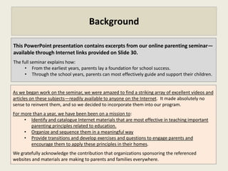 Background

This PowerPoint presentation contains excerpts from an online parenting seminar—
available through Internet links provided on Slide 30.
The full seminar describes how:
     • From the earliest years, parents can lay a foundation for school success.
     • Through the school years, parents can most effectively guide and support their children.


As we began work on the seminar, we were amazed to find a striking array of excellent videos and
articles on these subjects—readily available to anyone on the Internet. It made no sense to
reinvent them, and so we decided to incorporate them into our program.
For more than a year, we have been been on a mission to:
     • Identify and catalogue Internet materials that are most effective in teaching important
        parenting principles related to education.
     • Organize and sequence them in a meaningful way.
     • Provide transitions and develop exercises and questions to engage parents and
        encourage them to apply these principles in their homes.
We gratefully acknowledge the contribution that organizations sponsoring the referenced
websites and materials have made to parents and families everywhere.
 