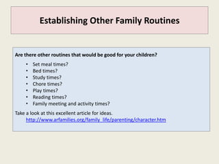 Establishing Other Family Routines


Are there other routines that would be good for your children?
    •   Set meal times?
    •   Bed times?
    •   Study times?
    •   Chore times?
    •   Play times?
    •   Reading times?
    •   Family meeting and activity times?
Take a look at this excellent article for ideas.
     http://www.arfamilies.org/family_life/parenting/character.htm
 