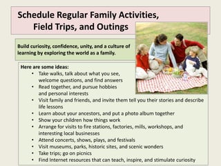 Schedule Regular Family Activities,
   Field Trips, and Outings
Build curiosity, confidence, unity, and a culture of
learning by exploring the world as a family.

 Here are some ideas:
     • Take walks, talk about what you see,
        welcome questions, and find answers
     • Read together, and pursue hobbies
        and personal interests
     • Visit family and friends, and invite them tell you their stories and describe
        life lessons
     • Learn about your ancestors, and put a photo album together
     • Show your children how things work
     • Arrange for visits to fire stations, factories, mills, workshops, and
        interesting local businesses
     • Attend concerts, shows, plays, and festivals
     • Visit museums, parks, historic sites, and scenic wonders
     • Take trips; go on picnics
     • Find Internet resources that can teach, inspire, and stimulate curiosity
 